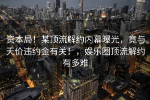 资本局！某顶流解约内幕曝光，竟与天价违约金有关！，娱乐圈顶流解约有多难