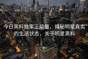 今日黑料独家正能量，揭秘明星真实的生活状态，关于明星黑料