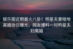 娱乐圈近期最火八卦！明星夫妻暗地离婚协议曝光，网友爆料一对明星夫妇离婚