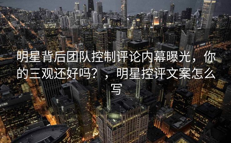 明星背后团队控制评论内幕曝光,你的三观还好吗?,明星控评文案怎么写 明星背后团队控制评论内幕曝光,你的三观还好吗?,明星控评文案怎么写