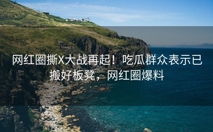 网红圈撕X大战再起!吃瓜群众表示已搬好板凳,网红圈爆料 网红圈撕X大战再起!吃瓜群众表示已搬好板凳,网红圈爆料