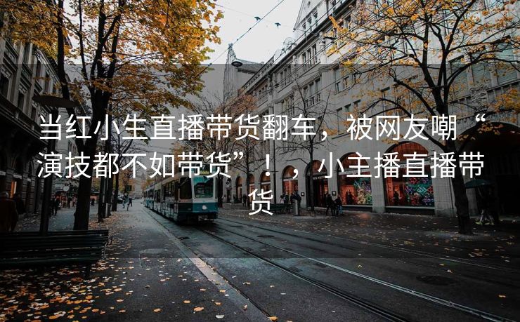 当红小生直播带货翻车,被网友嘲“演技都不如带货”!,小主播直播带货 当红小生直播带货翻车,被网友嘲“演技都不如带货”!,小主播直播带货