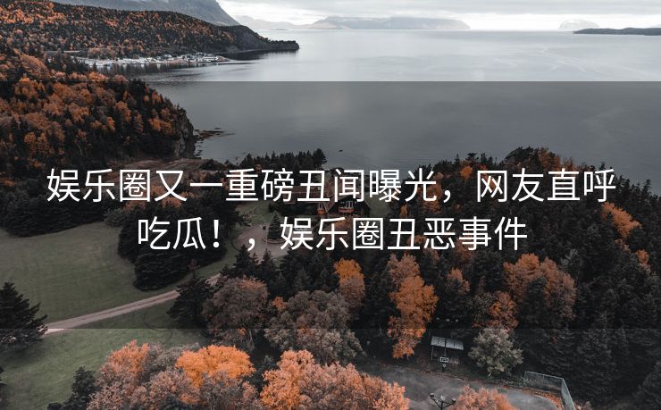 娱乐圈又一重磅丑闻曝光,网友直呼吃瓜!,娱乐圈丑恶事件 娱乐圈又一重磅丑闻曝光,网友直呼吃瓜!,娱乐圈丑恶事件
