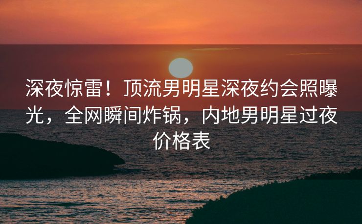 深夜惊雷!顶流男明星深夜约会照曝光,全网瞬间炸锅,内地男明星过夜价格表 深夜惊雷!顶流男明星深夜约会照曝光,全网瞬间炸锅,内地男明星过夜价格表