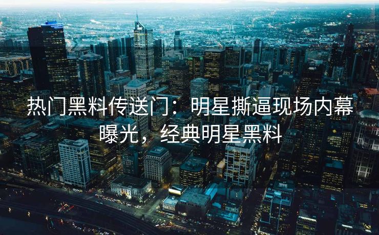 热门黑料传送门：明星撕逼现场内幕曝光，经典明星黑料