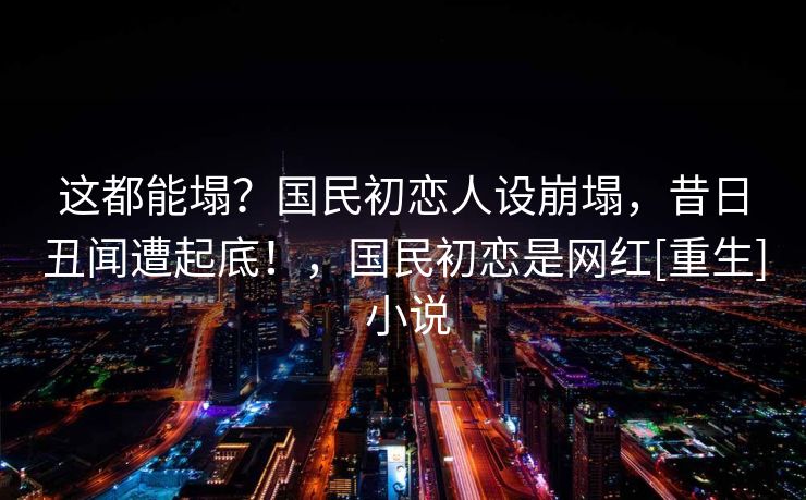 这都能塌？国民初恋人设崩塌，昔日丑闻遭起底！，国民初恋是网红[重生] 小说