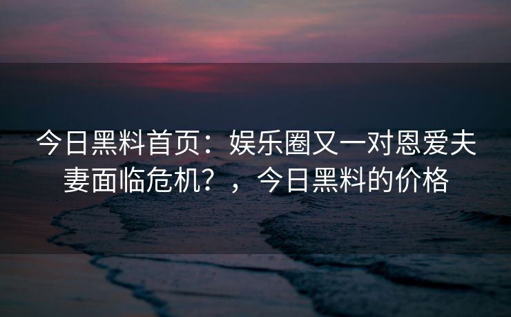 今日黑料首页:娱乐圈又一对恩爱夫妻面临危机?,今日黑料的价格 今日黑料首页:娱乐圈又一对恩爱夫妻面临危机?,今日黑料的价格