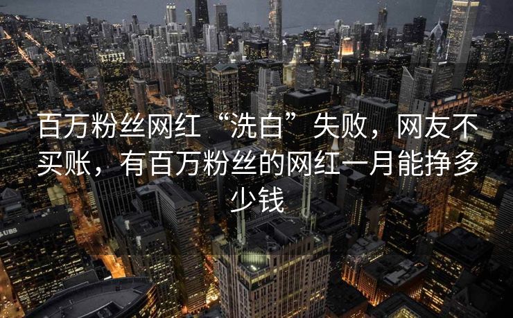 百万粉丝网红“洗白”失败,网友不买账,有百万粉丝的网红一月能挣多少钱 百万粉丝网红“洗白”失败,网友不买账,有百万粉丝的网红一月能挣多少钱