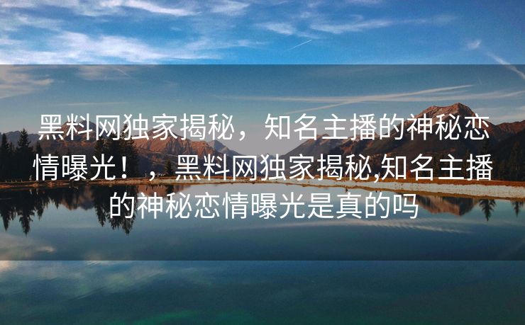 黑料网独家揭秘,知名主播的神秘恋情曝光!,黑料网独家揭秘,知名主播的神秘恋情曝光是真的吗 黑料网独家揭秘,知名主播的神秘恋情曝光!,黑料网独家揭秘,知名主播的神秘恋情曝光是真的吗