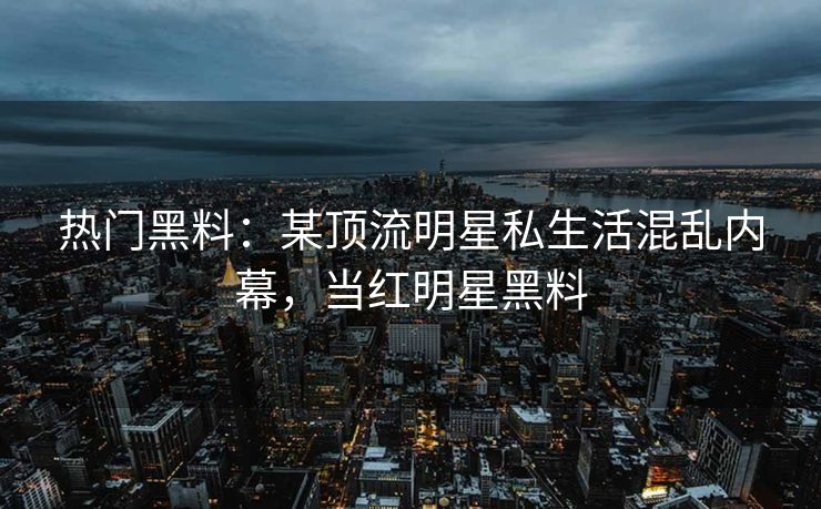热门黑料:某顶流明星私生活混乱内幕,当红明星黑料 热门黑料:某顶流明星私生活混乱内幕,当红明星黑料