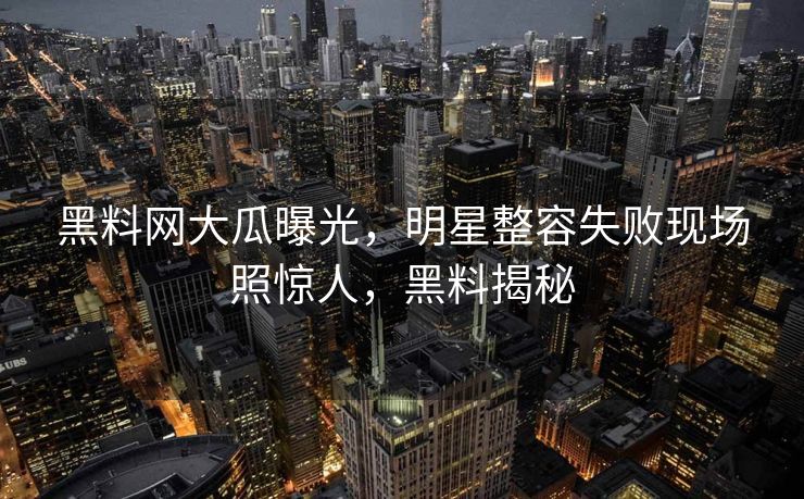 黑料网大瓜曝光，明星整容失败现场照惊人，黑料揭秘