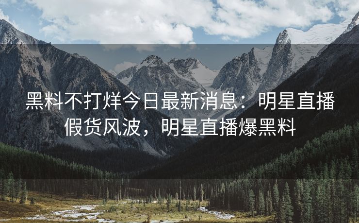 黑料不打烊今日最新消息：明星直播假货风波，明星直播爆黑料