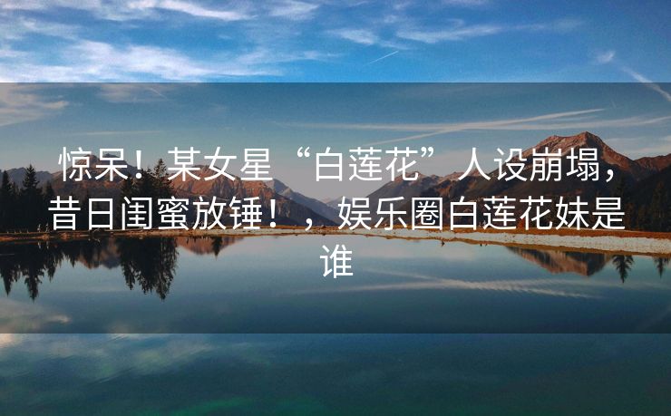 惊呆!某女星“白莲花”人设崩塌,昔日闺蜜放锤!,娱乐圈白莲花妹是谁 惊呆!某女星“白莲花”人设崩塌,昔日闺蜜放锤!,娱乐圈白莲花妹是谁
