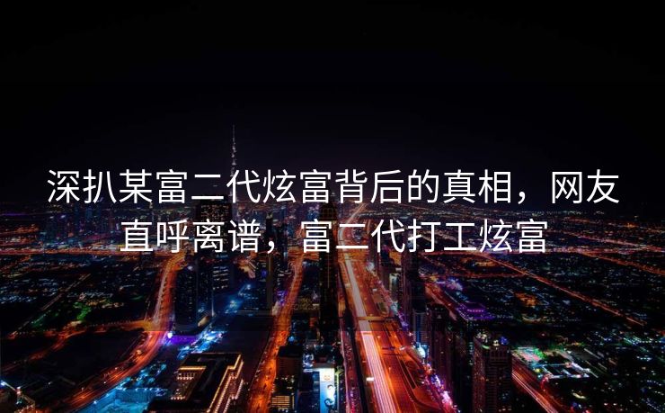 深扒某富二代炫富背后的真相，网友直呼离谱，富二代打工炫富