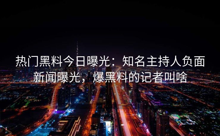 热门黑料今日曝光:知名主持人负面新闻曝光,爆黑料的记者叫啥 热门黑料今日曝光:知名主持人负面新闻曝光,爆黑料的记者叫啥