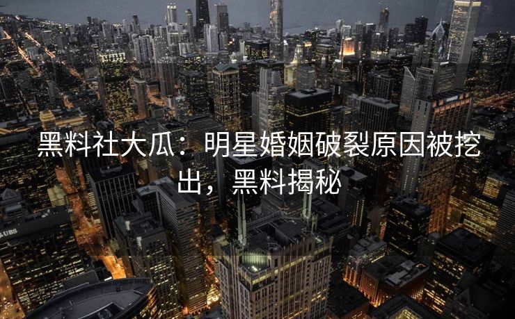 黑料社大瓜：明星婚姻破裂原因被挖出，黑料揭秘